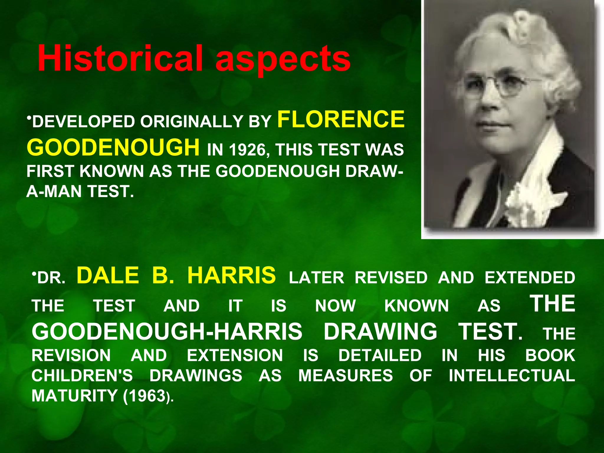 Historical aspects
•DEVELOPED ORIGINALLY BY FLORENCE

GOODENOUGH IN 1926, THIS TEST WAS
FIRST KNOWN AS THE GOODENOUGH DRAWA-MAN TEST.

•DR.
THE

DALE B. HARRIS
TEST

AND

IT

IS

LATER REVISED AND EXTENDED
NOW

KNOWN

AS

GOODENOUGH-HARRIS DRAWING TEST.

THE

THE
REVISION AND EXTENSION IS DETAILED IN HIS BOOK
CHILDREN'S DRAWINGS AS MEASURES OF INTELLECTUAL
MATURITY (1963).

 