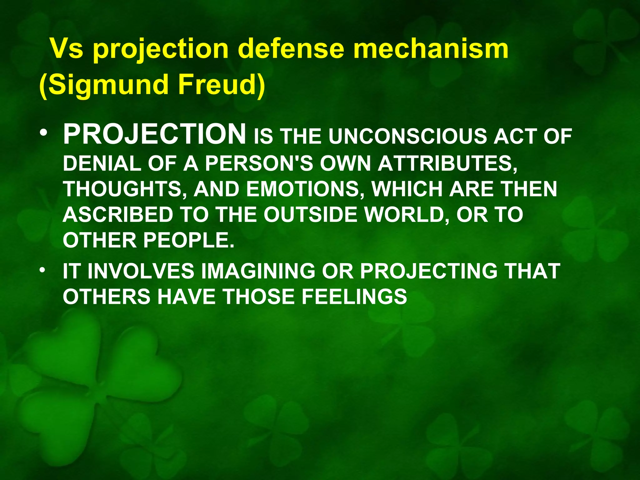Vs projection defense mechanism
(Sigmund Freud)
• PROJECTION IS THE UNCONSCIOUS ACT OF
DENIAL OF A PERSON'S OWN ATTRIBUTES,
THOUGHTS, AND EMOTIONS, WHICH ARE THEN
ASCRIBED TO THE OUTSIDE WORLD, OR TO
OTHER PEOPLE.
• IT INVOLVES IMAGINING OR PROJECTING THAT
OTHERS HAVE THOSE FEELINGS

 
