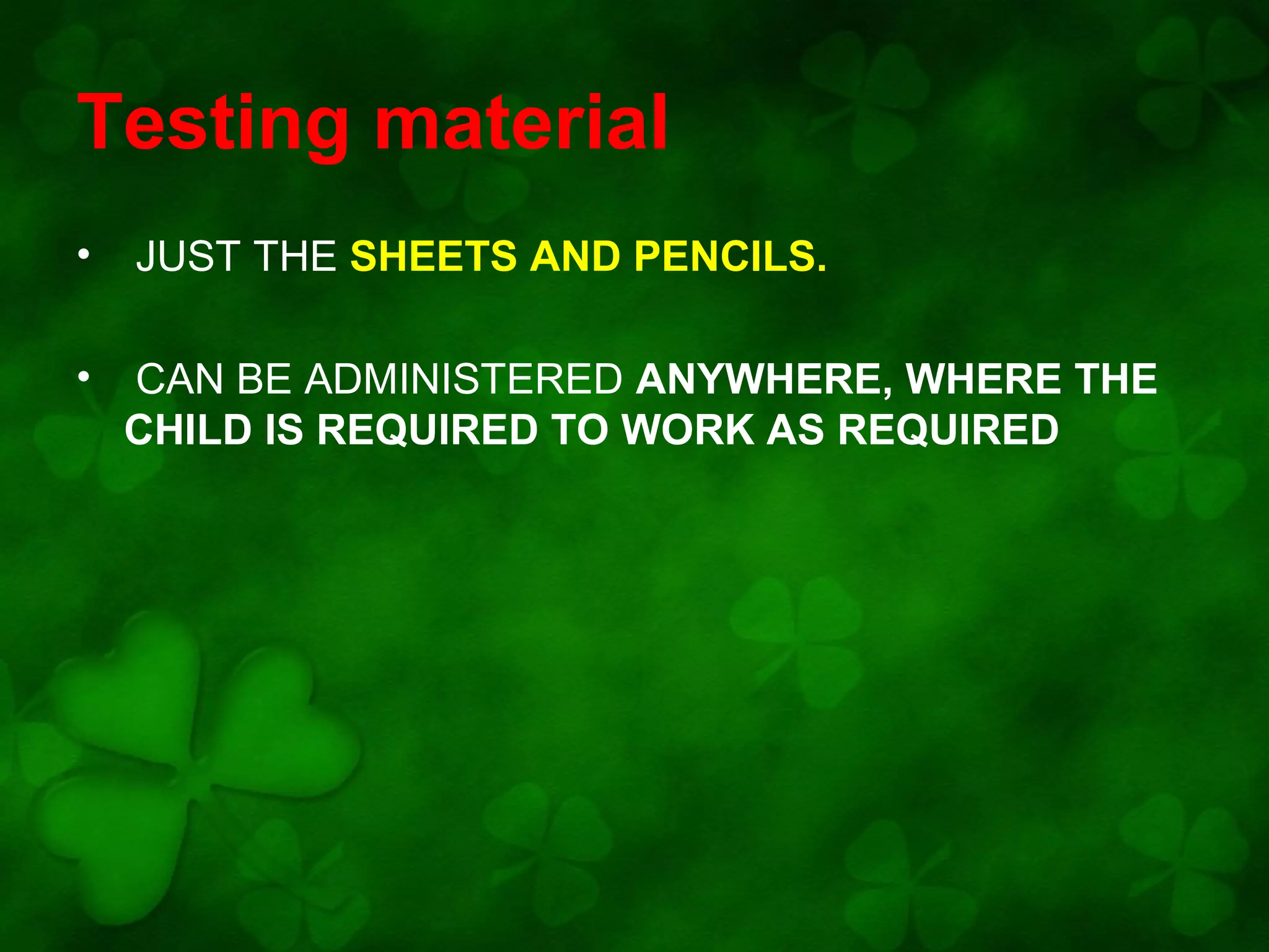 Testing material
•

JUST THE SHEETS AND PENCILS.

•

CAN BE ADMINISTERED ANYWHERE, WHERE THE
CHILD IS REQUIRED TO WORK AS REQUIRED

 