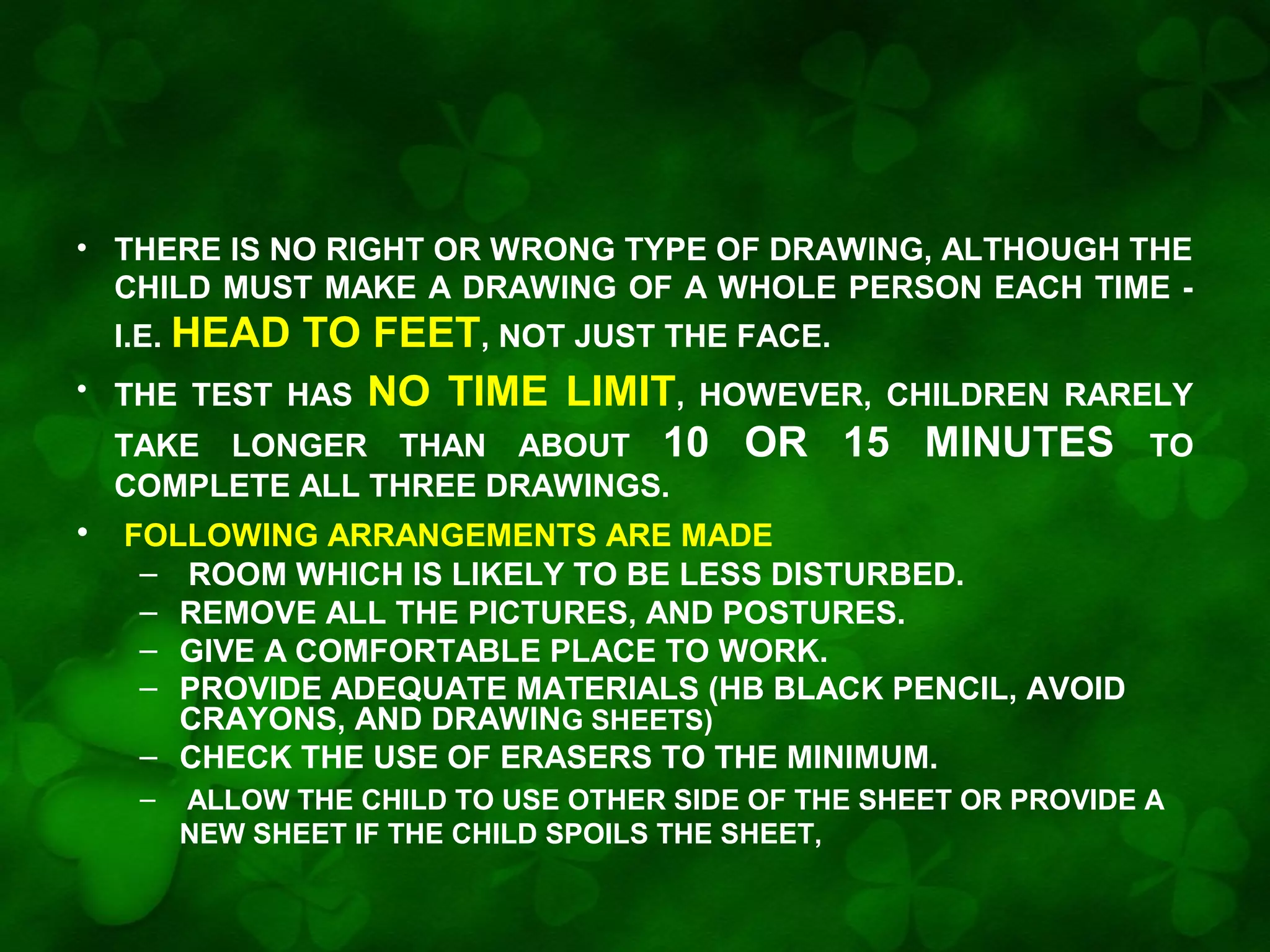 • THERE IS NO RIGHT OR WRONG TYPE OF DRAWING, ALTHOUGH THE
CHILD MUST MAKE A DRAWING OF A WHOLE PERSON EACH TIME I.E. HEAD
•

TO FEET, NOT JUST THE FACE.
THE TEST HAS NO TIME LIMIT, HOWEVER, CHILDREN RARELY
TAKE LONGER THAN ABOUT 10 OR 15 MINUTES TO
COMPLETE ALL THREE DRAWINGS.

•

FOLLOWING ARRANGEMENTS ARE MADE
– ROOM WHICH IS LIKELY TO BE LESS DISTURBED.
– REMOVE ALL THE PICTURES, AND POSTURES.
– GIVE A COMFORTABLE PLACE TO WORK.
– PROVIDE ADEQUATE MATERIALS (HB BLACK PENCIL, AVOID
CRAYONS, AND DRAWING SHEETS)
– CHECK THE USE OF ERASERS TO THE MINIMUM.
–

ALLOW THE CHILD TO USE OTHER SIDE OF THE SHEET OR PROVIDE A
NEW SHEET IF THE CHILD SPOILS THE SHEET,

 