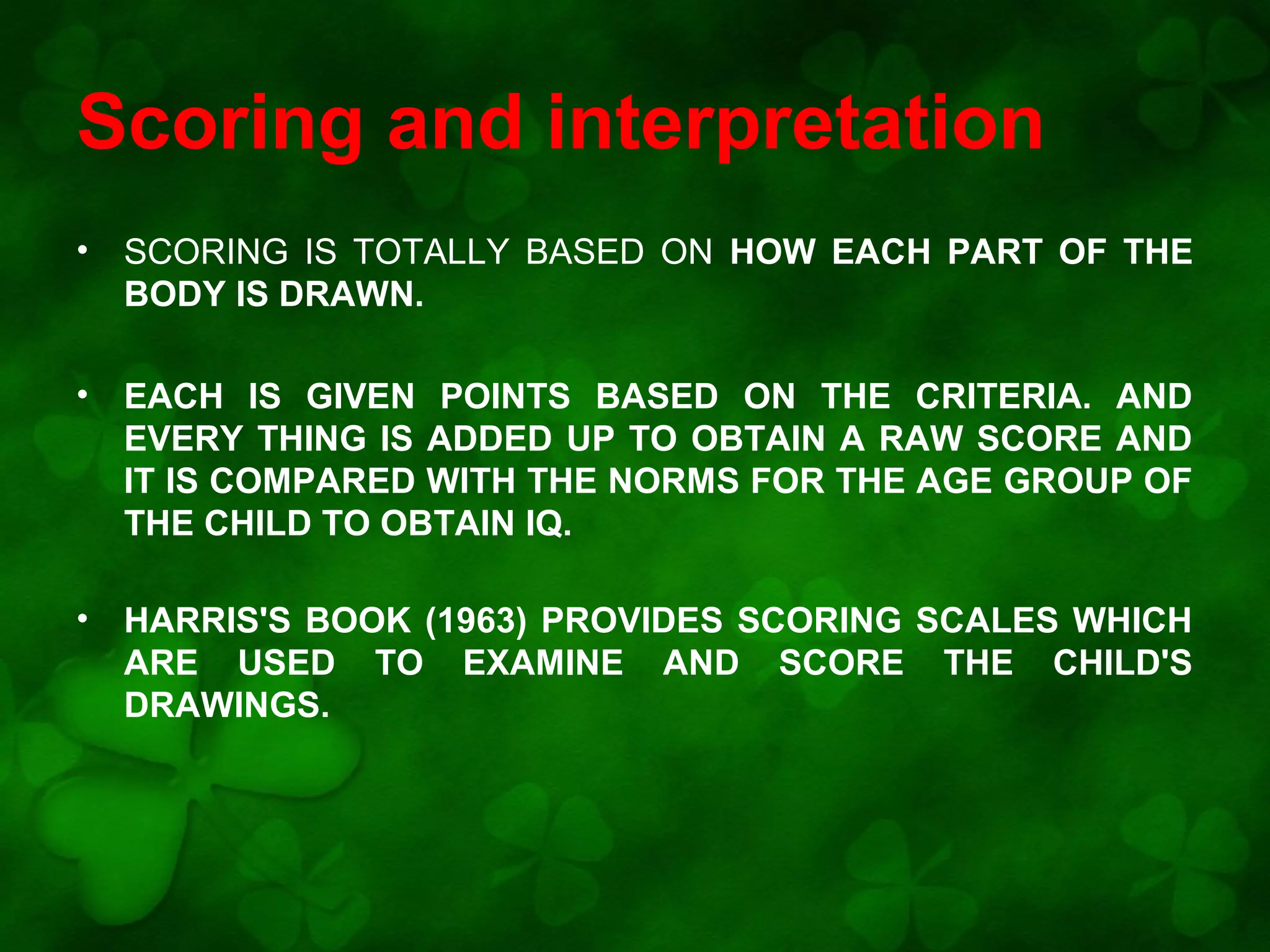 Scoring and interpretation
•

SCORING IS TOTALLY BASED ON HOW EACH PART OF THE
BODY IS DRAWN.

•

EACH IS GIVEN POINTS BASED ON THE CRITERIA. AND
EVERY THING IS ADDED UP TO OBTAIN A RAW SCORE AND
IT IS COMPARED WITH THE NORMS FOR THE AGE GROUP OF
THE CHILD TO OBTAIN IQ.

•

HARRIS'S BOOK (1963) PROVIDES SCORING SCALES WHICH
ARE USED TO EXAMINE AND SCORE THE CHILD'S
DRAWINGS.

 