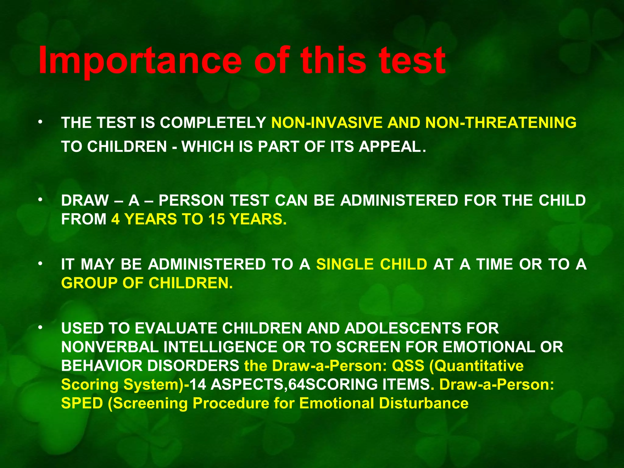 Importance of this test
•

THE TEST IS COMPLETELY NON-INVASIVE AND NON-THREATENING
TO CHILDREN - WHICH IS PART OF ITS APPEAL.

•

DRAW – A – PERSON TEST CAN BE ADMINISTERED FOR THE CHILD
FROM 4 YEARS TO 15 YEARS.

•

IT MAY BE ADMINISTERED TO A SINGLE CHILD AT A TIME OR TO A
GROUP OF CHILDREN.

•

USED TO EVALUATE CHILDREN AND ADOLESCENTS FOR
NONVERBAL INTELLIGENCE OR TO SCREEN FOR EMOTIONAL OR
BEHAVIOR DISORDERS the Draw-a-Person: QSS (Quantitative
Scoring System)-14 ASPECTS,64SCORING ITEMS. Draw-a-Person:
SPED (Screening Procedure for Emotional Disturbance

 