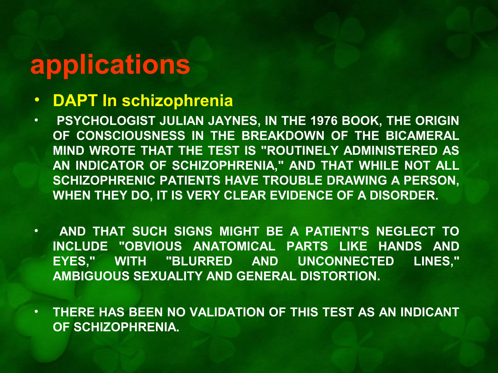 applications
• DAPT In schizophrenia
•

PSYCHOLOGIST JULIAN JAYNES, IN THE 1976 BOOK, THE ORIGIN
OF CONSCIOUSNESS IN THE BREAKDOWN OF THE BICAMERAL
MIND WROTE THAT THE TEST IS "ROUTINELY ADMINISTERED AS
AN INDICATOR OF SCHIZOPHRENIA," AND THAT WHILE NOT ALL
SCHIZOPHRENIC PATIENTS HAVE TROUBLE DRAWING A PERSON,
WHEN THEY DO, IT IS VERY CLEAR EVIDENCE OF A DISORDER.

•

AND THAT SUCH SIGNS MIGHT BE A PATIENT'S NEGLECT TO
INCLUDE "OBVIOUS ANATOMICAL PARTS LIKE HANDS AND
EYES,"
WITH
"BLURRED
AND
UNCONNECTED
LINES,"
AMBIGUOUS SEXUALITY AND GENERAL DISTORTION.

•

THERE HAS BEEN NO VALIDATION OF THIS TEST AS AN INDICANT
OF SCHIZOPHRENIA.

 