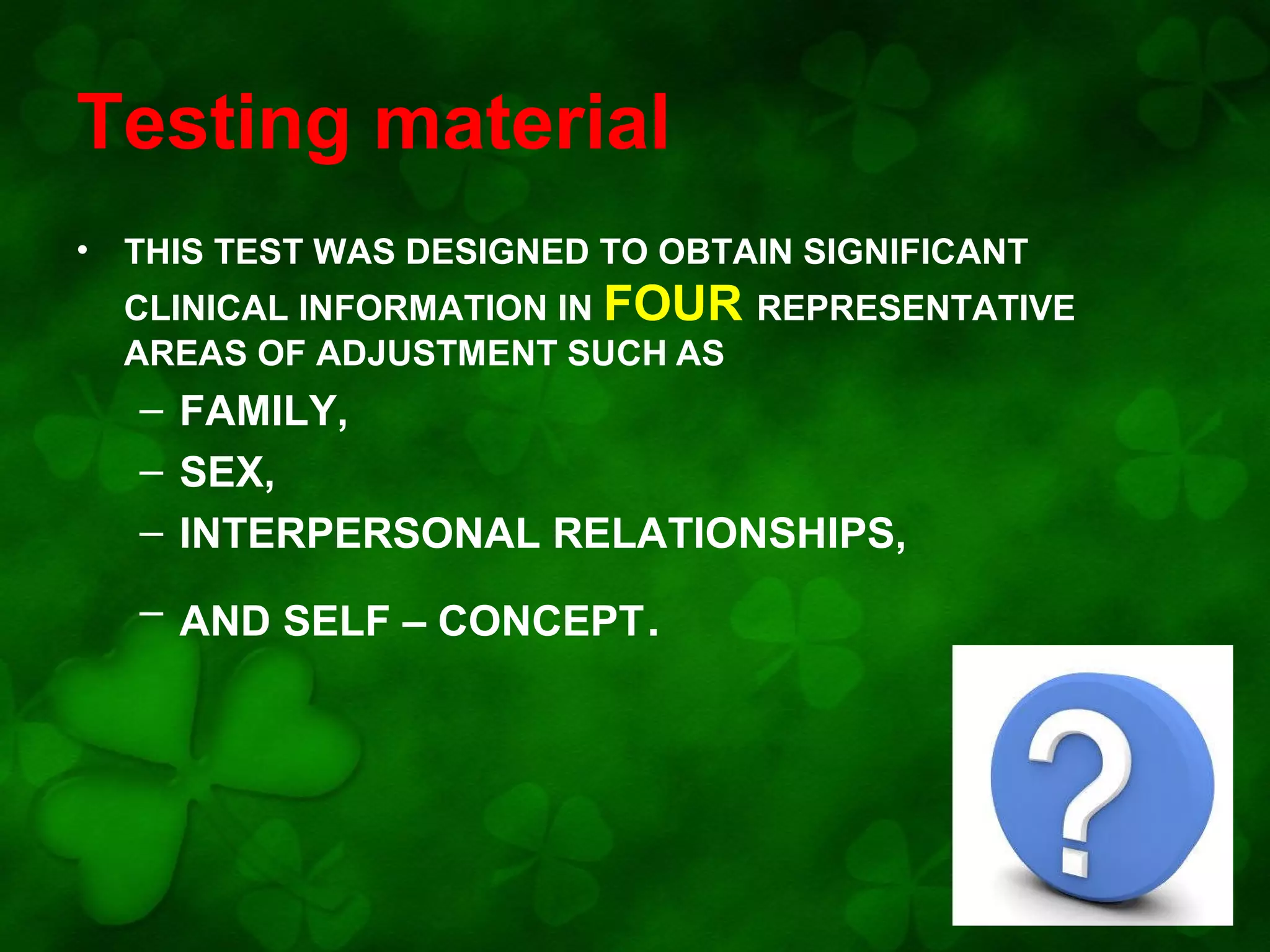 Testing material
•

THIS TEST WAS DESIGNED TO OBTAIN SIGNIFICANT
CLINICAL INFORMATION IN FOUR REPRESENTATIVE
AREAS OF ADJUSTMENT SUCH AS

– FAMILY,
– SEX,
– INTERPERSONAL RELATIONSHIPS,
– AND SELF – CONCEPT.

 
