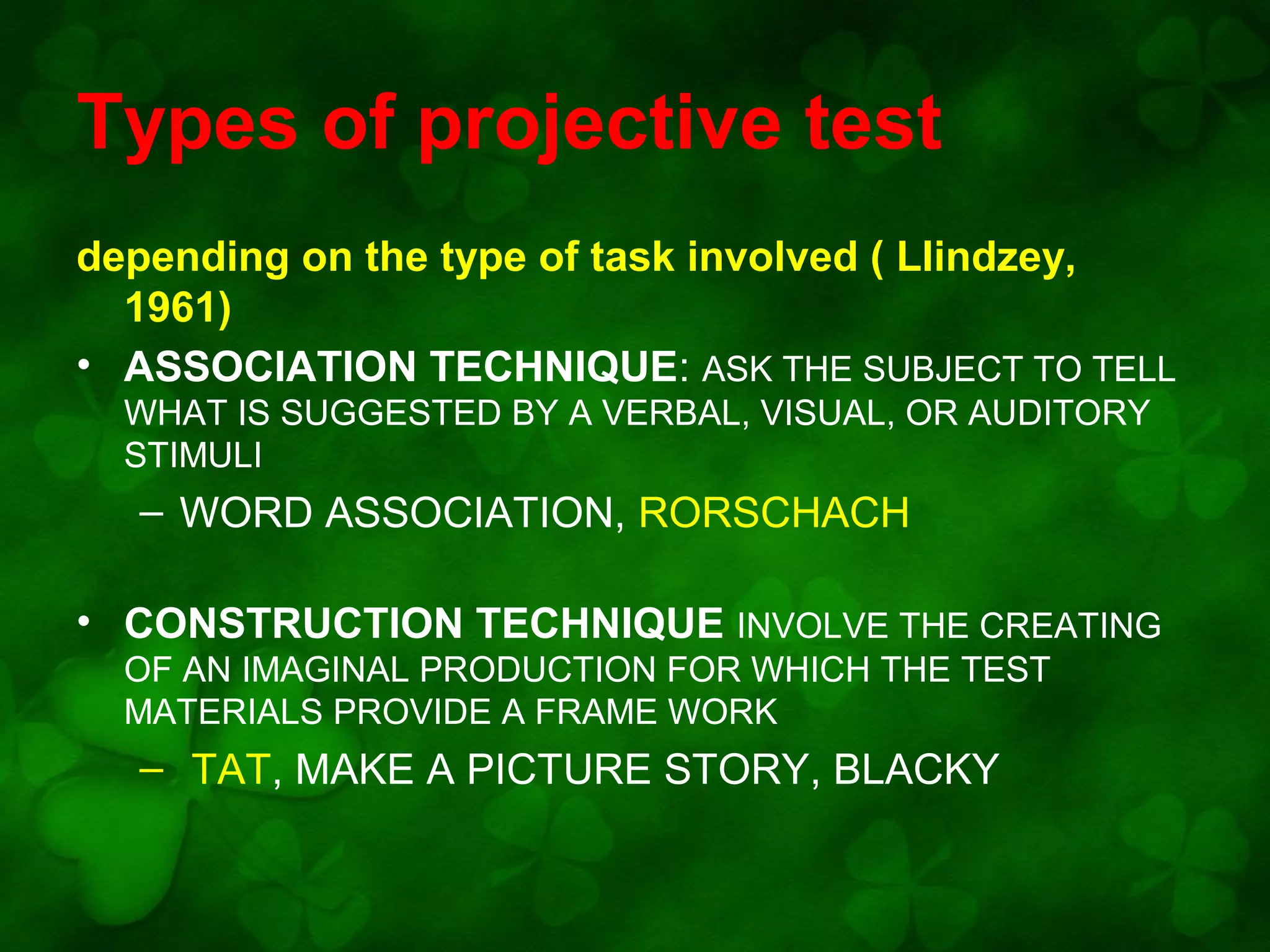 Types of projective test
depending on the type of task involved ( LIindzey,
1961)
• ASSOCIATION TECHNIQUE: ASK THE SUBJECT TO TELL
WHAT IS SUGGESTED BY A VERBAL, VISUAL, OR AUDITORY
STIMULI

– WORD ASSOCIATION, RORSCHACH
• CONSTRUCTION TECHNIQUE INVOLVE THE CREATING
OF AN IMAGINAL PRODUCTION FOR WHICH THE TEST
MATERIALS PROVIDE A FRAME WORK

– TAT, MAKE A PICTURE STORY, BLACKY

 