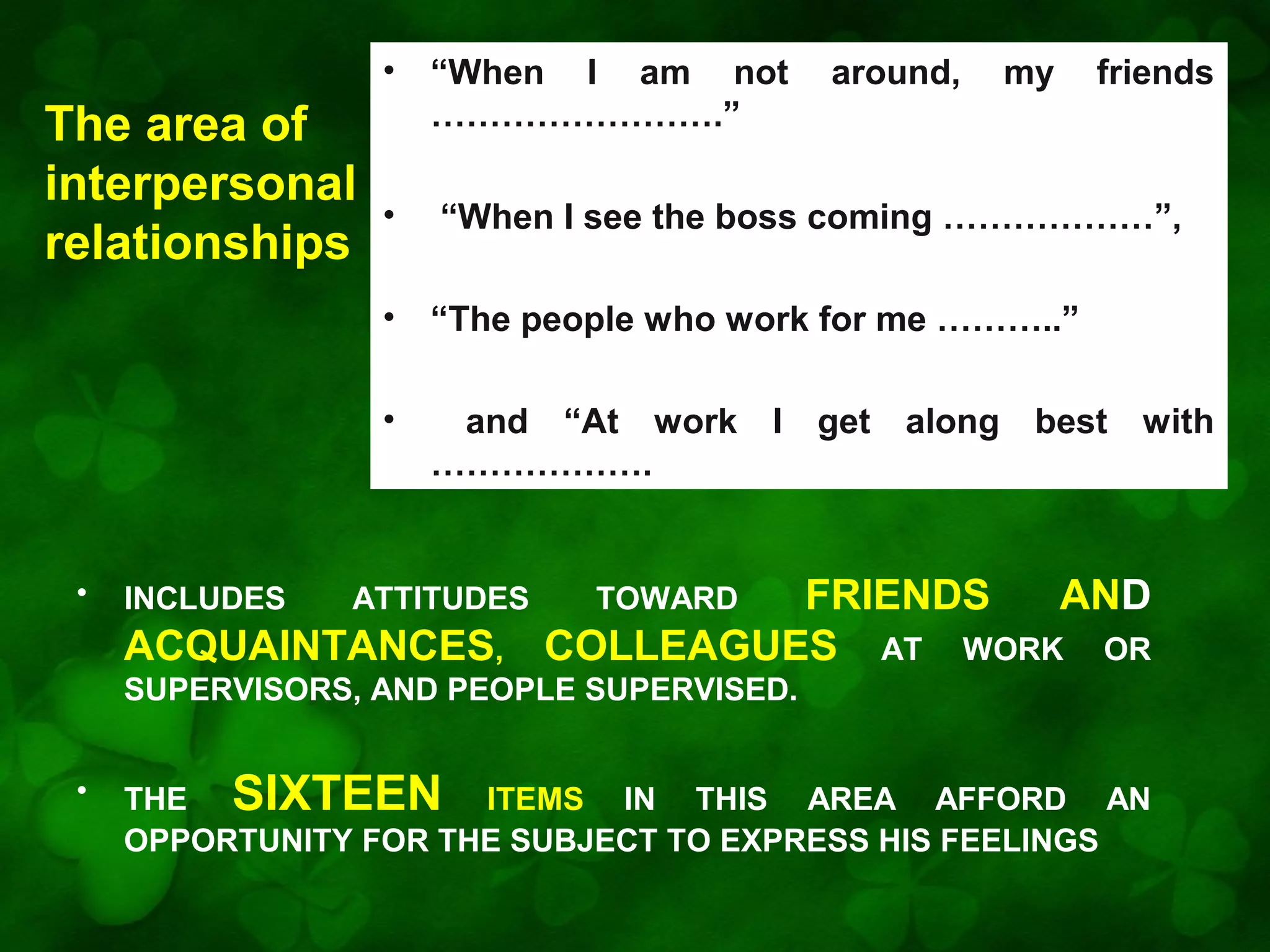 •

INCLUDES

“When I see the boss coming ………………”,
“The people who work for me ………..”

•

•

•
•

The area of
interpersonal
relationships

“When I am not
…………………….”

and “At work I get along best with
……………….

ATTITUDES

ACQUAINTANCES,

around,

my

friends

FRIENDS
AND
COLLEAGUES AT WORK OR
TOWARD

SUPERVISORS, AND PEOPLE SUPERVISED.
•

THE SIXTEEN ITEMS IN THIS AREA AFFORD AN
OPPORTUNITY FOR THE SUBJECT TO EXPRESS HIS FEELINGS

 