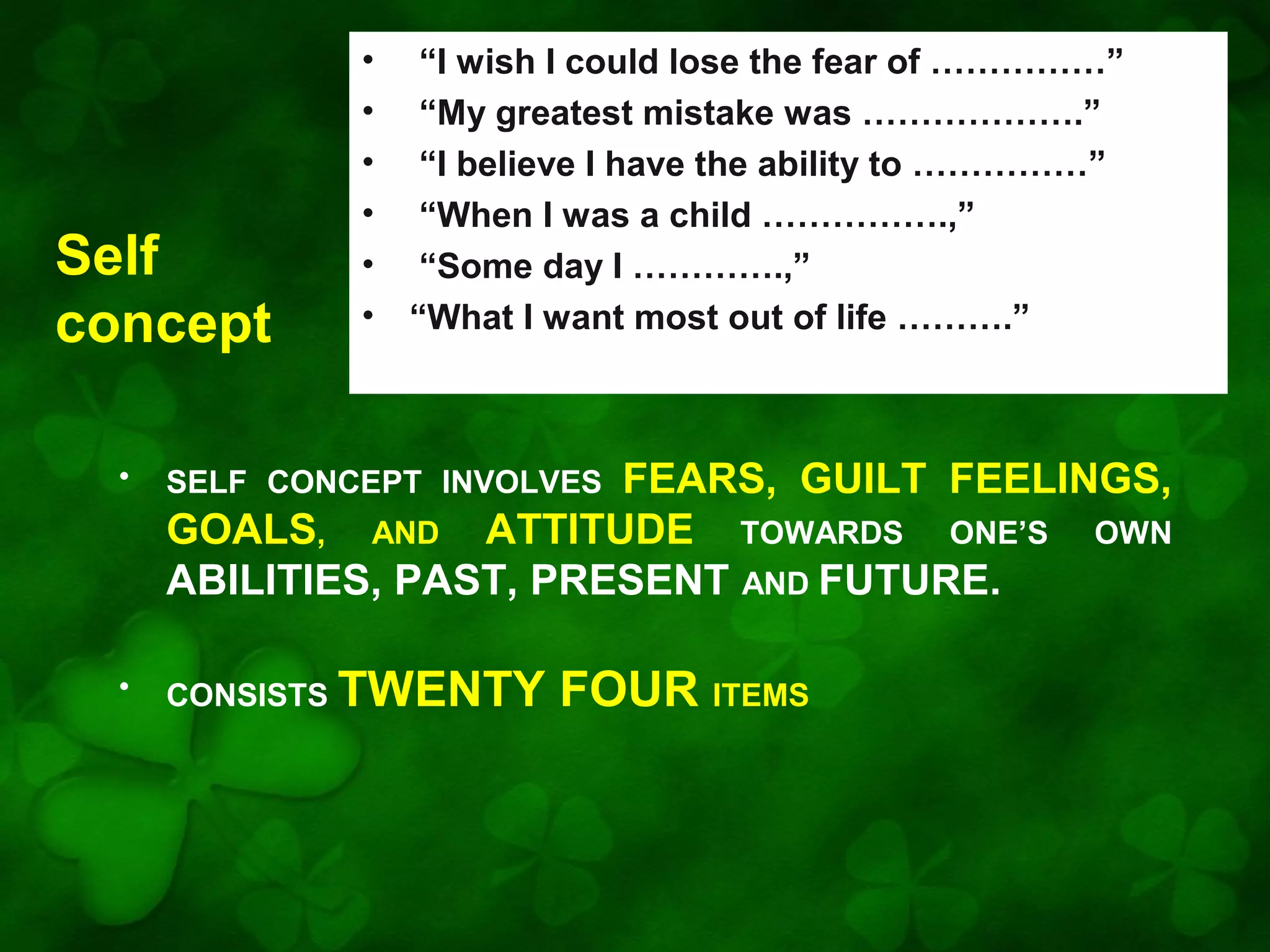 Self
concept

•
•
•
•
•
•

“I wish I could lose the fear of ……………”
“My greatest mistake was ……………….”
“I believe I have the ability to ……………”
“When I was a child …………….,”
“Some day I ………….,”
“What I want most out of life ……….”

FEARS, GUILT FEELINGS,
GOALS, AND ATTITUDE TOWARDS ONE’S OWN
ABILITIES, PAST, PRESENT AND FUTURE.

•

SELF CONCEPT INVOLVES

•

CONSISTS TWENTY

FOUR ITEMS

 
