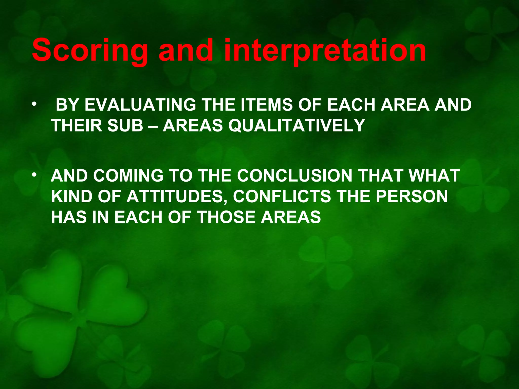 Scoring and interpretation
•

BY EVALUATING THE ITEMS OF EACH AREA AND
THEIR SUB – AREAS QUALITATIVELY

• AND COMING TO THE CONCLUSION THAT WHAT
KIND OF ATTITUDES, CONFLICTS THE PERSON
HAS IN EACH OF THOSE AREAS

 