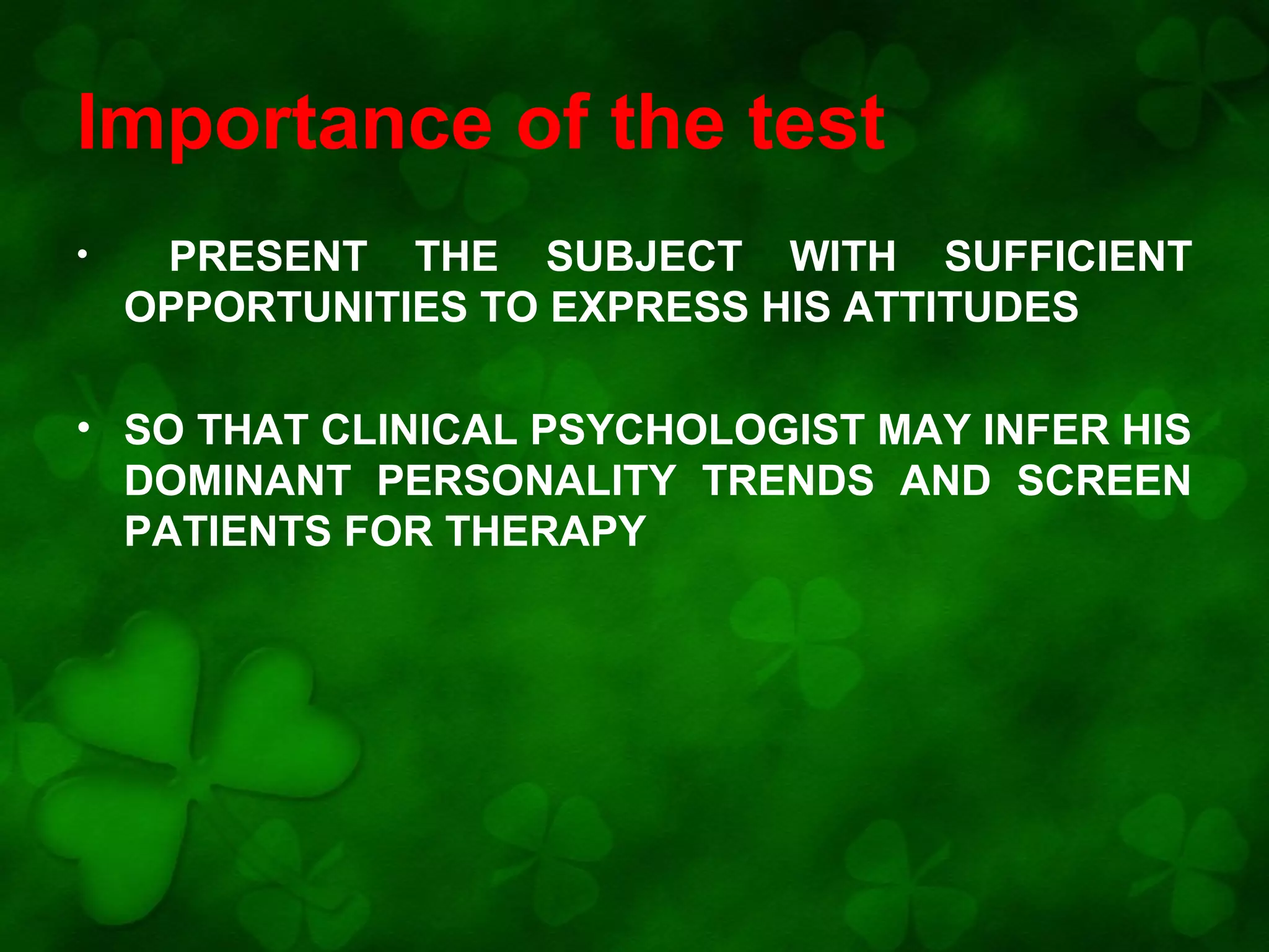 Importance of the test
•

PRESENT THE SUBJECT WITH SUFFICIENT
OPPORTUNITIES TO EXPRESS HIS ATTITUDES

• SO THAT CLINICAL PSYCHOLOGIST MAY INFER HIS
DOMINANT PERSONALITY TRENDS AND SCREEN
PATIENTS FOR THERAPY

 