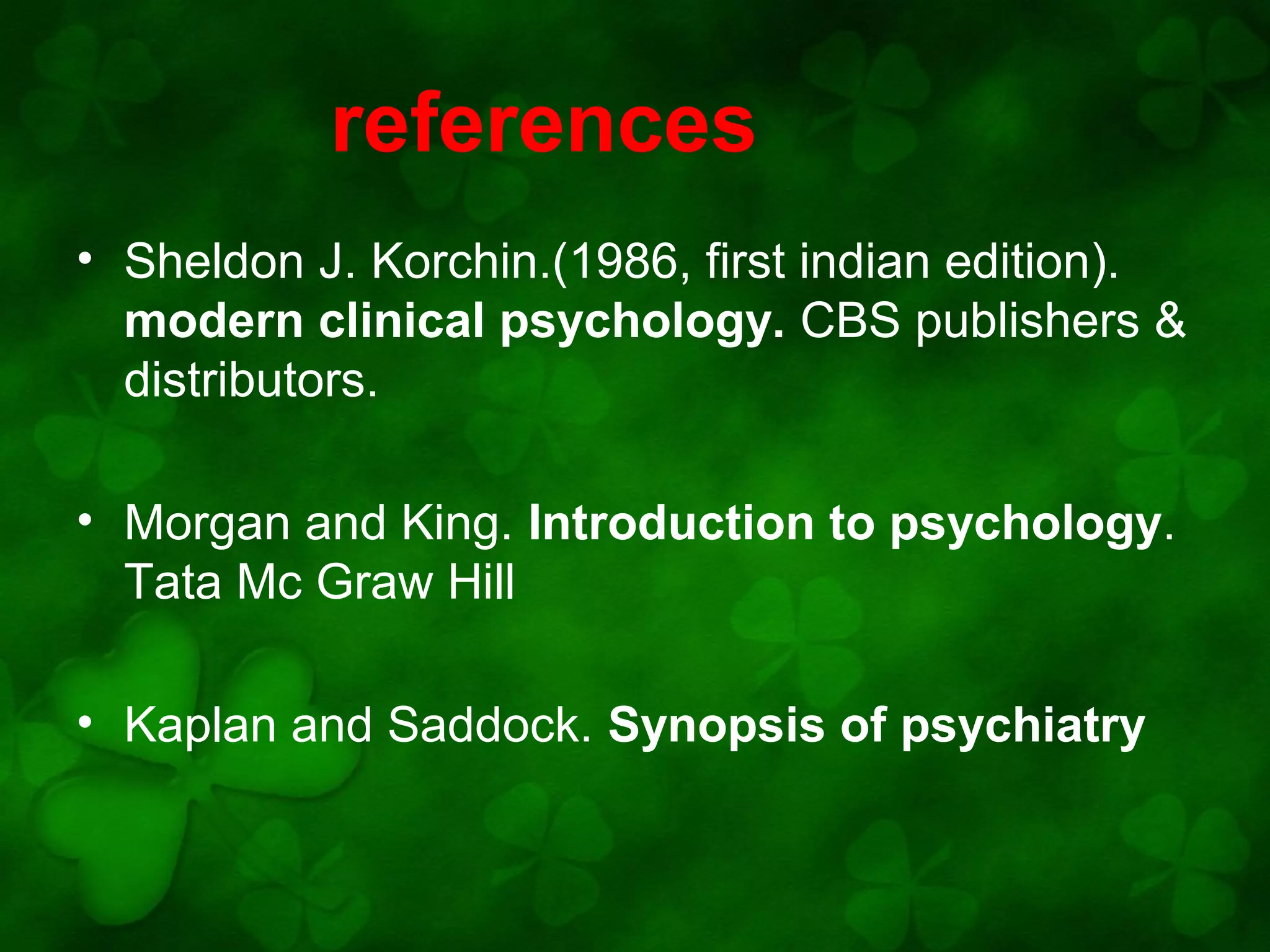 references
• Sheldon J. Korchin.(1986, first indian edition).
modern clinical psychology. CBS publishers &
distributors.
• Morgan and King. Introduction to psychology.
Tata Mc Graw Hill
• Kaplan and Saddock. Synopsis of psychiatry

 