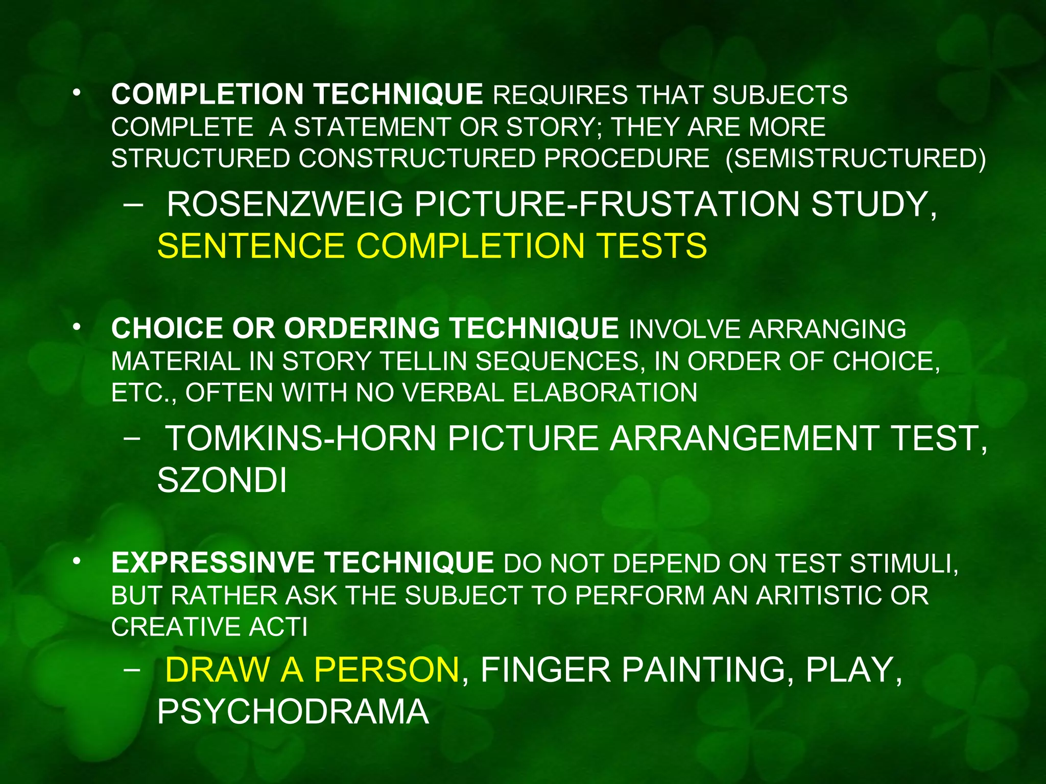 •

COMPLETION TECHNIQUE REQUIRES THAT SUBJECTS
COMPLETE A STATEMENT OR STORY; THEY ARE MORE
STRUCTURED CONSTRUCTURED PROCEDURE (SEMISTRUCTURED)

– ROSENZWEIG PICTURE-FRUSTATION STUDY,
SENTENCE COMPLETION TESTS
•

CHOICE OR ORDERING TECHNIQUE INVOLVE ARRANGING
MATERIAL IN STORY TELLIN SEQUENCES, IN ORDER OF CHOICE,
ETC., OFTEN WITH NO VERBAL ELABORATION

–

•

TOMKINS-HORN PICTURE ARRANGEMENT TEST,
SZONDI

EXPRESSINVE TECHNIQUE DO NOT DEPEND ON TEST STIMULI,
BUT RATHER ASK THE SUBJECT TO PERFORM AN ARITISTIC OR
CREATIVE ACTI

–

DRAW A PERSON, FINGER PAINTING, PLAY,
PSYCHODRAMA

 