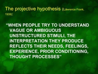 The projective hypothesis (Lawrence Frank,
1939):

“WHEN PEOPLE TRY TO UNDERSTAND
VAGUE OR AMBIGUOUS
UNSTRUCTURED STIMULI, THE
INTERPRETATION THEY PRODUCE
REFLECTS THEIR NEEDS, FEELINGS,
EXPERIENCE, PRIOR CONDITIONING,
THOUGHT PROCESSES”

 