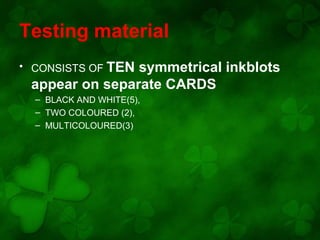 Testing material
• CONSISTS OF TEN

symmetrical inkblots
appear on separate CARDS
– BLACK AND WHITE(5),
– TWO COLOURED (2),
– MULTICOLOURED(3)

 