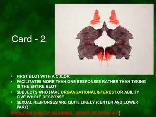 Card - 2

•
•

FIRST BLOT WITH A COLOR
FACILITATES MORE THAN ONE RESPONSES RATHER THAN TAKING
IN THE ENTIRE BLOT
• SUBJECTS WHO HAVE ORGANIZATIONAL INTEREST OR ABILITY
GIVE WHOLE RESPONSE
• SEXUAL RESPONSES ARE QUITE LIKELY (CENTER AND LOWER
PART)
WHOLE OR PART OF AN ANIMAL (BEARS OR DOGS) (P-2)

 