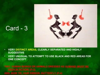 Card - 3

•
•

VERY DISTINCT AREAS, CLEARLY SEPARATED AND HIGHLY
SUGGESTIVE
VERY UNUSUAL TO ATTEMPT TO USE BLACK AND RED AREAS FOR
ONE CONCEPT

TWO HUMAN BEINGS OR ANIMALS DRESSED AS HUMANS (MUST BE
SEEN IN ACTION) (P-3)
AND, BOW TIE, HAIR RIBBON, BUTTERFLY (P-4)

 