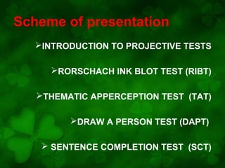 Scheme of presentation
INTRODUCTION TO PROJECTIVE TESTS
RORSCHACH INK BLOT TEST (RIBT)
THEMATIC APPERCEPTION TEST (TAT)
DRAW A PERSON TEST (DAPT)
 SENTENCE COMPLETION TEST (SCT)

 