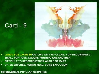 Card - 9

•
•
•

LARGE BUT VAGUE IN OUTLINE WITH NO CLEARLY DISTINGUISHABLE
SMALL PORTIONS, COLORS RUN INTO ONE ANOTHER
DIFFICULT TO RESPOND EITHER WHOLE OR PART
OFTEN WITCHES, HUMAN HEAD, BOMB EXPLOSION

NO UNIVERSAL POPULAR RESPONSE

 