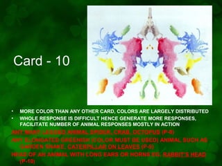 Card - 10

•
•

MORE COLOR THAN ANY OTHER CARD, COLORS ARE LARGELY DISTRIBUTED
WHOLE RESPONSE IS DIFFICULT HENCE GENERATE MORE RESPONSES,
FACILITATE NUMBER OF ANIMAL RESPONSES MOSTLY IN ACTION

ANY MANY LEGGED ANIMAL SPIDER, CRAB, OCTOPUS (P-8)
ANY ELONGATED GREENISH (COLOR MUST BE USED) ANIMAL SUCH AS
GARDEN SNAKE, CATERPILLAR ON LEAVES (P-9)
HEAD OF AN ANIMAL WITH LONG EARS OR HORNS EG. RABBIT’S HEAD
(P-10)

 