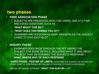 two phases
•

FREE ASSOCIATION PHASE
– SUBJECTS ARE PRESENTED WITH THE CARDS, ONE AT A TIME
AND ASKED QUESTIONS SUCH AS
– “WHAT MIGHT THIS BE?”
– “WHAT DOES THIS REMIND YOU OF?”
– EXAMINER WRITES DOWN AS MANY ANSWERS AS THE SUBJECT
CARES TO GIVE EACH BLOT

•

INQUIRY PHASE
– EXAMINER GOES BACK THROUGH THE SET ASKING THE
SUBJECT FOR MORE DETAILS, INCLUDING WHAT IT WAS ABOUT
THE BLOT THAT DETERMINED THE SUBJECTS RESPONSE-WHAT WHERE WHY OF EACH RESPONSE

•

THIRD PHASE– TESTINF OF LIMITS– WHETHER THE SUBJECT IS CAPABLE OF
OTHER SORT OF RESPONSES BY CALLING ATTENTION TO PARTICULAR AREAS,
HINTING OR ASKING OUTRIGHT “ MIGHT THIS ALSO BE-----?”

 