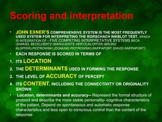 Scoring and interpretation
•

JOHN EXNER’S COMPREHENSIVE SYSTEM IS THE MOST FREQUENTLY

USED SYSTEM FOR INTERPRETING THE RORSCHACH INKBLOT TEST, WHICH
IS INTEGRATION OF - FIVE COMPETING INTERPRETATIVE SYSTEMS BECK
(SAMUEL BECK),HERTZ (MARGUERITE HERTZ),KLOPFER (BRUNO
KLOPFER),PIOTROWSKI (ZIGMUND PIOTROWSKI),RAPPAPORT (DAVID RAPPAPORT )

•

EACH RESPONSE IS SCORED IN TERMS OF

1. ITS LOCATION
2. THE DETERMINANTS USED IN FORMING THE RESPONSE
3. THE LEVEL OF ACCURACY OF PERCEPT
4. ITS CONTENT, INCLUDING THE CONNECTIVITY OR ORIGINALITY
SHOWN
• Location, determinants and accuracy-- Represent the formal structure of
protocol and describe the more stable personality- cognitive characteristics
of the patient, Depend on spontaneous and automatic response
characteristics and less open to conscious control than the content of the
response

 