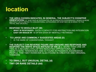 location
•

THE AREA CHOSEN INDICATES, IN GENERAL, THE SUBJECT’S COGNITIVE
ORIENTATION( I.E. WHETHER HE INTEGRATES OR SEGREGATES EXPERIENCES, DEADS IN MORE
ABSTRACT OR IS LIMITED TO CONVENTIONAL CATEGORIES OR WHETHER HE IS DRAW TO THE
TRIVIAL ANS UNUSUAL)

•

RESPOND TO WHOLE BLOT (W)
–
–

•

MANY W RESPONSES– SHOW A CAPACITY FOR ABSTRACTION AND INTEGRATION
EASY OR WAGUE W– IS OFTEN GIVEN BY MENTALLY RETARDED

TO LARGE AND COMMONLY SUGGESTED AREAS (D)
•
•

IS THE MARK OF CONVENTIONAL THOUGHT

•

THE SUBJECT CAN REVERSE FIGURE AND GROUND AND RESPONSE AND
RESPOND THE WHITE SPACE INSTEAD OF INK (S )– MORE THAN ONE OR
TWO IN A RECORD (>5%) OFTEN INDICATES OPPOSITIONAL OR
NEGATIVISTIC TENDENCIES ANS IS FOUND IN PASSINVE-AGGRESSIVE
PEOPLE, THEY MAY HOWEVER ALSO FOUND IN CREATIVE AND ORIGINAL
THINKERS

•
•

TO SMALL BUT UNUSUAL DETAIL (d)
TINY OR RARE DETAILS (dd)

 