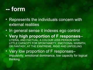 -- form
• Represents the individuals concern with
external realities
• In general sense it indexes ego control
• Very high proportion of F responses–
LITERAL AND FACTUAL, A COLOUR LESS PERSON WITH
LITTLE CAPACITY FOR SPONTANIETY, EMOTIONAL WARMTH,
OR FANTASY, AT THE EXMTREME, RIGID AND UNFEELING

• Very low proportion of F responses–
impulsivity, emotional dominance, low capacity for logical
thinking

 