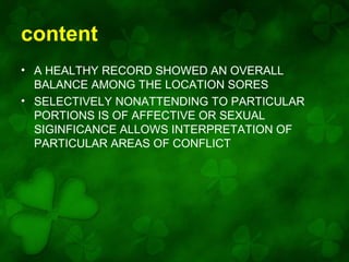 content
• A HEALTHY RECORD SHOWED AN OVERALL
BALANCE AMONG THE LOCATION SORES
• SELECTIVELY NONATTENDING TO PARTICULAR
PORTIONS IS OF AFFECTIVE OR SEXUAL
SIGINFICANCE ALLOWS INTERPRETATION OF
PARTICULAR AREAS OF CONFLICT

 
