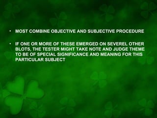 •

MOST COMBINE OBJECTIVE AND SUBJECTIVE PROCEDURE

•

IF ONE OR MORE OF THESE EMERGED ON SEVEREL OTHER
BLOTS, THE TESTER MIGHT TAKE NOTE AND JUDGE THEME
TO BE OF SPECIAL SIGNIFICANCE AND MEANING FOR THIS
PARTICULAR SUBJECT

 