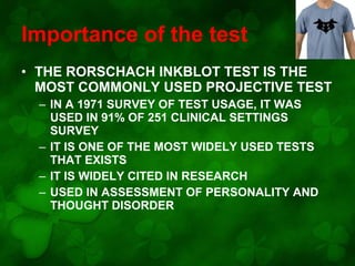 Importance of the test
• THE RORSCHACH INKBLOT TEST IS THE
MOST COMMONLY USED PROJECTIVE TEST
– IN A 1971 SURVEY OF TEST USAGE, IT WAS
USED IN 91% OF 251 CLINICAL SETTINGS
SURVEY
– IT IS ONE OF THE MOST WIDELY USED TESTS
THAT EXISTS
– IT IS WIDELY CITED IN RESEARCH
– USED IN ASSESSMENT OF PERSONALITY AND
THOUGHT DISORDER

 