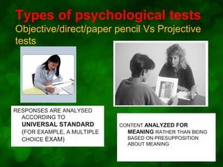 Types of psychological tests
Objective/direct/paper pencil Vs Projective
tests

RESPONSES ARE ANALYSED
ACCORDING TO

UNIVERSAL STANDARD
(FOR EXAMPLE, A MULTIPLE
CHOICE EXAM)

CONTENT ANALYZED FOR
MEANING RATHER THAN BEING
BASED ON PRESUPPOSITION
ABOUT MEANING

 