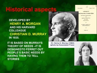 Historical aspects
DEVELOPED BY
HENRY A. MORGAN
AND HIS HARVARD
COLLEAGUE

CHRISTIAN D. MURRAY
IN 1935.
IT IS BASED ON MURRAYS
THEORY OF NEEDS –IT IS
DESIGNEDTO FERRET OUT
PEOPLE’S BASIC NEEDS BY
HAVING THEM TO TELL
STORIES

 