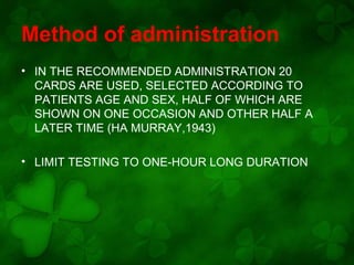 Method of administration
• IN THE RECOMMENDED ADMINISTRATION 20
CARDS ARE USED, SELECTED ACCORDING TO
PATIENTS AGE AND SEX, HALF OF WHICH ARE
SHOWN ON ONE OCCASION AND OTHER HALF A
LATER TIME (HA MURRAY,1943)
• LIMIT TESTING TO ONE-HOUR LONG DURATION

 