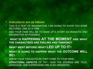 • instructions are as follows
•
•

THIS IS A TEST OF IMAGINATION. I AM GOING TO SHOW YOU SOME
PICTURES, ONE AT A TIME,
AND YOUR TASK WILL BE TO MAKE UP A STORY AS DRAMATIC AND
IMAGINATIVE AS POSSIBLE.

•

WHAT IS HAPPENING AT THE MOMENT AND WHAT
THE CHARACTERS ARE FEELING AND THINKING?

•

WHAT WENT BEFORE/ WHAT LED

•

WHAT IS GOING TO HAPPEN/ WHAT THE
BE?

•
•

SPEAK YOUR THOUGHTS AS THEY COME TO YOUR MIND.
STRUCTURAL ASPECTS OF TAT– HOW THE STORIES ARE TOLD,
LANDUAGE, AND EXPRESSION ARE ALSO OBSERVED

UP TO IT?
OUTCOME WILL

 
