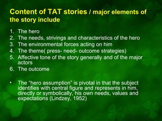 Content of TAT stories / major elements of
the story include
1.
2.
3.
4.
5.

The hero
The needs, strivings and characteristics of the hero
The environmental forces acting on him
The theme( press- need- outcome strategies)
Affective tone of the story generally and of the major
actors
6. The outcome
•

The “hero assumption” is pivotal in that the subject
identifies with central figure and represents in him,
directly or symbolically, his own needs, values and
expectations (Lindzey, 1952)

 