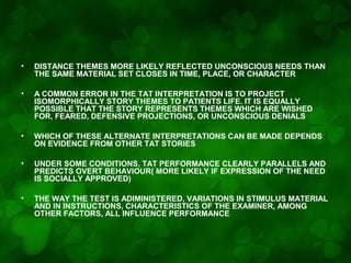 •

DISTANCE THEMES MORE LIKELY REFLECTED UNCONSCIOUS NEEDS THAN
THE SAME MATERIAL SET CLOSES IN TIME, PLACE, OR CHARACTER

•

A COMMON ERROR IN THE TAT INTERPRETATION IS TO PROJECT
ISOMORPHICALLY STORY THEMES TO PATIENTS LIFE. IT IS EQUALLY
POSSIBLE THAT THE STORY REPRESENTS THEMES WHICH ARE WISHED
FOR, FEARED, DEFENSIVE PROJECTIONS, OR UNCONSCIOUS DENIALS

•

WHICH OF THESE ALTERNATE INTERPRETATIONS CAN BE MADE DEPENDS
ON EVIDENCE FROM OTHER TAT STORIES

•

UNDER SOME CONDITIONS, TAT PERFORMANCE CLEARLY PARALLELS AND
PREDICTS OVERT BEHAVIOUR( MORE LIKELY IF EXPRESSION OF THE NEED
IS SOCIALLY APPROVED)

•

THE WAY THE TEST IS ADIMINISTERED, VARIATIONS IN STIMULUS MATERIAL
AND IN INSTRUCTIONS, CHARACTERISTICS OF THE EXAMINER, AMONG
OTHER FACTORS, ALL INFLUENCE PERFORMANCE

 