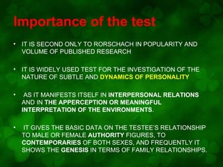 Importance of the test
•

IT IS SECOND ONLY TO RORSCHACH IN POPULARITY AND
VOLUME OF PUBLISHED RESEARCH

•

IT IS WIDELY USED TEST FOR THE INVESTIGATION OF THE
NATURE OF SUBTLE AND DYNAMICS OF PERSONALITY

•

AS IT MANIFESTS ITSELF IN INTERPERSONAL RELATIONS
AND IN THE APPERCEPTION OR MEANINGFUL
INTERPRETATION OF THE ENVIRONMENTS.

•

IT GIVES THE BASIC DATA ON THE TESTEE’S RELATIONSHIP
TO MALE OR FEMALE AUTHORITY FIGURES, TO
CONTEMPORARIES OF BOTH SEXES, AND FREQUENTLY IT
SHOWS THE GENESIS IN TERMS OF FAMILY RELATIONSHIPS.

 