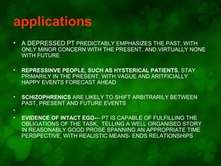 applications
•

A DEPRESSED PT PREDICTABLY EMPHASIZES THE PAST, WITH

ONLY MINOR CONCERN WITH THE PRESENT, AND VIRTUALLY NONE
WITH FUTURE
•

REPRESSINVE PEOPLE, SUCH AS HYSTERICAL PATIENTS, STAY
PRIMARILY IN THE PRESENT, WITH VAGUE AND ARITFICIALLY
HAPPY EVENTS FORECAST AHEAD

•

SCHIZOPHRENICS ARE LIKELY TO SHIFT ARBITRARILY BETWEEN
PAST, PRESENT AND FUTURE EVENTS

•
•

EVIDENCE OF INTACT EGO--- PT IS CAPABLE OF FULFILLING THE
OBLIGATIONS OF THE TASK, TELLING A WELL ORGANISED STORY
IN REASONABLY GOOD PROSE SPANNING AN APPROPRIATE TIME
PERSPECTIVE, WITH REALISTIC MEANS- ENDS RELATIONSHIPS

 