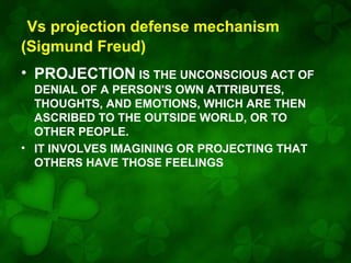 Vs projection defense mechanism
(Sigmund Freud)
• PROJECTION IS THE UNCONSCIOUS ACT OF
DENIAL OF A PERSON'S OWN ATTRIBUTES,
THOUGHTS, AND EMOTIONS, WHICH ARE THEN
ASCRIBED TO THE OUTSIDE WORLD, OR TO
OTHER PEOPLE.
• IT INVOLVES IMAGINING OR PROJECTING THAT
OTHERS HAVE THOSE FEELINGS

 