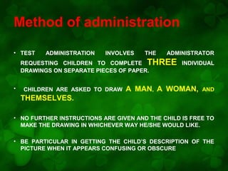 Method of administration
• TEST

ADMINISTRATION

INVOLVES

THE

ADMINISTRATOR

REQUESTING CHILDREN TO COMPLETE THREE INDIVIDUAL
DRAWINGS ON SEPARATE PIECES OF PAPER.
•

CHILDREN ARE ASKED TO DRAW

A MAN, A WOMAN,

AND

THEMSELVES.
• NO FURTHER INSTRUCTIONS ARE GIVEN AND THE CHILD IS FREE TO
MAKE THE DRAWING IN WHICHEVER WAY HE/SHE WOULD LIKE.
• BE PARTICULAR IN GETTING THE CHILD’S DESCRIPTION OF THE
PICTURE WHEN IT APPEARS CONFUSING OR OBSCURE

 