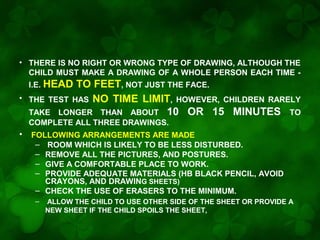 • THERE IS NO RIGHT OR WRONG TYPE OF DRAWING, ALTHOUGH THE
CHILD MUST MAKE A DRAWING OF A WHOLE PERSON EACH TIME I.E. HEAD
•

TO FEET, NOT JUST THE FACE.
THE TEST HAS NO TIME LIMIT, HOWEVER, CHILDREN RARELY
TAKE LONGER THAN ABOUT 10 OR 15 MINUTES TO
COMPLETE ALL THREE DRAWINGS.

•

FOLLOWING ARRANGEMENTS ARE MADE
– ROOM WHICH IS LIKELY TO BE LESS DISTURBED.
– REMOVE ALL THE PICTURES, AND POSTURES.
– GIVE A COMFORTABLE PLACE TO WORK.
– PROVIDE ADEQUATE MATERIALS (HB BLACK PENCIL, AVOID
CRAYONS, AND DRAWING SHEETS)
– CHECK THE USE OF ERASERS TO THE MINIMUM.
–

ALLOW THE CHILD TO USE OTHER SIDE OF THE SHEET OR PROVIDE A
NEW SHEET IF THE CHILD SPOILS THE SHEET,

 