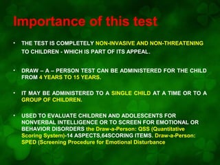 Importance of this test
•

THE TEST IS COMPLETELY NON-INVASIVE AND NON-THREATENING
TO CHILDREN - WHICH IS PART OF ITS APPEAL.

•

DRAW – A – PERSON TEST CAN BE ADMINISTERED FOR THE CHILD
FROM 4 YEARS TO 15 YEARS.

•

IT MAY BE ADMINISTERED TO A SINGLE CHILD AT A TIME OR TO A
GROUP OF CHILDREN.

•

USED TO EVALUATE CHILDREN AND ADOLESCENTS FOR
NONVERBAL INTELLIGENCE OR TO SCREEN FOR EMOTIONAL OR
BEHAVIOR DISORDERS the Draw-a-Person: QSS (Quantitative
Scoring System)-14 ASPECTS,64SCORING ITEMS. Draw-a-Person:
SPED (Screening Procedure for Emotional Disturbance

 