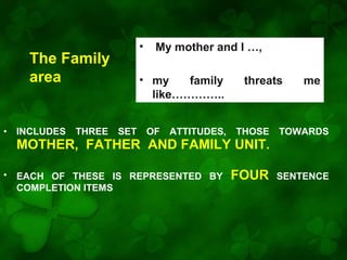 •

The Family
area

•

INCLUDES

THREE

My mother and I …,

• my
family
like…………..
SET

OF

ATTITUDES,

threats

THOSE

TOWARDS

FOUR

SENTENCE

MOTHER, FATHER AND FAMILY UNIT.
•

EACH OF THESE IS REPRESENTED BY
COMPLETION ITEMS

me

 