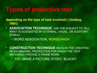Types of projective test
depending on the type of task involved ( LIindzey,
1961)
• ASSOCIATION TECHNIQUE: ASK THE SUBJECT TO TELL
WHAT IS SUGGESTED BY A VERBAL, VISUAL, OR AUDITORY
STIMULI

– WORD ASSOCIATION, RORSCHACH
• CONSTRUCTION TECHNIQUE INVOLVE THE CREATING
OF AN IMAGINAL PRODUCTION FOR WHICH THE TEST
MATERIALS PROVIDE A FRAME WORK

– TAT, MAKE A PICTURE STORY, BLACKY

 