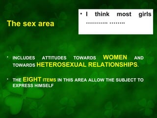 The sex area

• I think most
……….. ……..

girls

WOMEN AND
TOWARDS HETEROSEXUAL RELATIONSHIPS.

•

INCLUDES

•

THE EIGHT ITEMS IN THIS AREA ALLOW THE SUBJECT TO
EXPRESS HIMSELF

ATTITUDES

TOWARDS

 