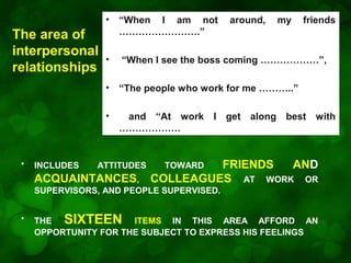 •

INCLUDES

“When I see the boss coming ………………”,
“The people who work for me ………..”

•

•

•
•

The area of
interpersonal
relationships

“When I am not
…………………….”

and “At work I get along best with
……………….

ATTITUDES

ACQUAINTANCES,

around,

my

friends

FRIENDS
AND
COLLEAGUES AT WORK OR
TOWARD

SUPERVISORS, AND PEOPLE SUPERVISED.
•

THE SIXTEEN ITEMS IN THIS AREA AFFORD AN
OPPORTUNITY FOR THE SUBJECT TO EXPRESS HIS FEELINGS

 