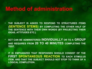 Method of administration
•

THE SUBJECT IS ASKED TO RESPOND TO STRUCTURED ITEMS
(SENTENCE STEMS) BY COMPLETING THE OTHER HALF OF
THE SENTENCE WITH THEIR OWN WORDS (BY PROJECTING THEIR
IDEAS, ATTITUDES ETC.)

•

AND REQUIRES FROM
TEST.
•

INDIVIDUALLY OR TO A GROUP
20 TO 40 MINUTES COMPLETING THE

SCT CAN BE ADMINISTERED

IT IS EMPHASIZED THAT RESPONSES SHOULD CONSIST OF THE

FIRST SPONTANEOUS REACTION

TO EACH STIMULUS
ITEM, AND THAT THE SUBJECT SHOULD NOT STOP TO THINK OF A
LOGICAL COMPLETION.

 