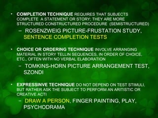 •

COMPLETION TECHNIQUE REQUIRES THAT SUBJECTS
COMPLETE A STATEMENT OR STORY; THEY ARE MORE
STRUCTURED CONSTRUCTURED PROCEDURE (SEMISTRUCTURED)

– ROSENZWEIG PICTURE-FRUSTATION STUDY,
SENTENCE COMPLETION TESTS
•

CHOICE OR ORDERING TECHNIQUE INVOLVE ARRANGING
MATERIAL IN STORY TELLIN SEQUENCES, IN ORDER OF CHOICE,
ETC., OFTEN WITH NO VERBAL ELABORATION

–

•

TOMKINS-HORN PICTURE ARRANGEMENT TEST,
SZONDI

EXPRESSINVE TECHNIQUE DO NOT DEPEND ON TEST STIMULI,
BUT RATHER ASK THE SUBJECT TO PERFORM AN ARITISTIC OR
CREATIVE ACTI

–

DRAW A PERSON, FINGER PAINTING, PLAY,
PSYCHODRAMA

 
