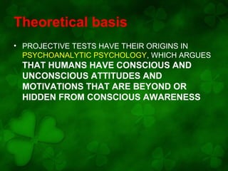 Theoretical basis
• PROJECTIVE TESTS HAVE THEIR ORIGINS IN
PSYCHOANALYTIC PSYCHOLOGY, WHICH ARGUES

THAT HUMANS HAVE CONSCIOUS AND
UNCONSCIOUS ATTITUDES AND
MOTIVATIONS THAT ARE BEYOND OR
HIDDEN FROM CONSCIOUS AWARENESS

 