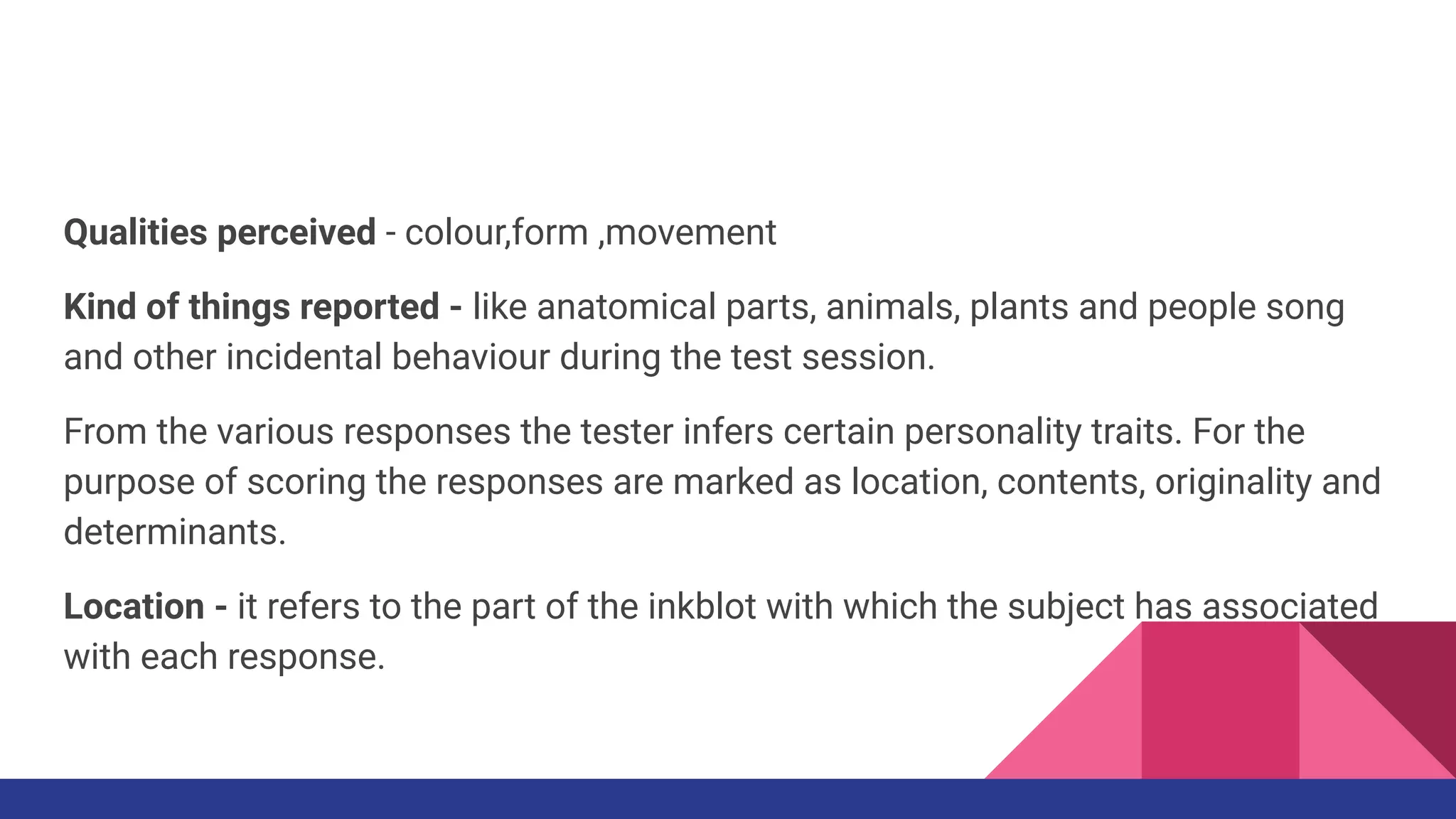 Qualities perceived - colour,form ,movement
Kind of things reported - like anatomical parts, animals, plants and people song
and other incidental behaviour during the test session.
From the various responses the tester infers certain personality traits. For the
purpose of scoring the responses are marked as location, contents, originality and
determinants.
Location - it refers to the part of the inkblot with which the subject has associated
with each response.
 