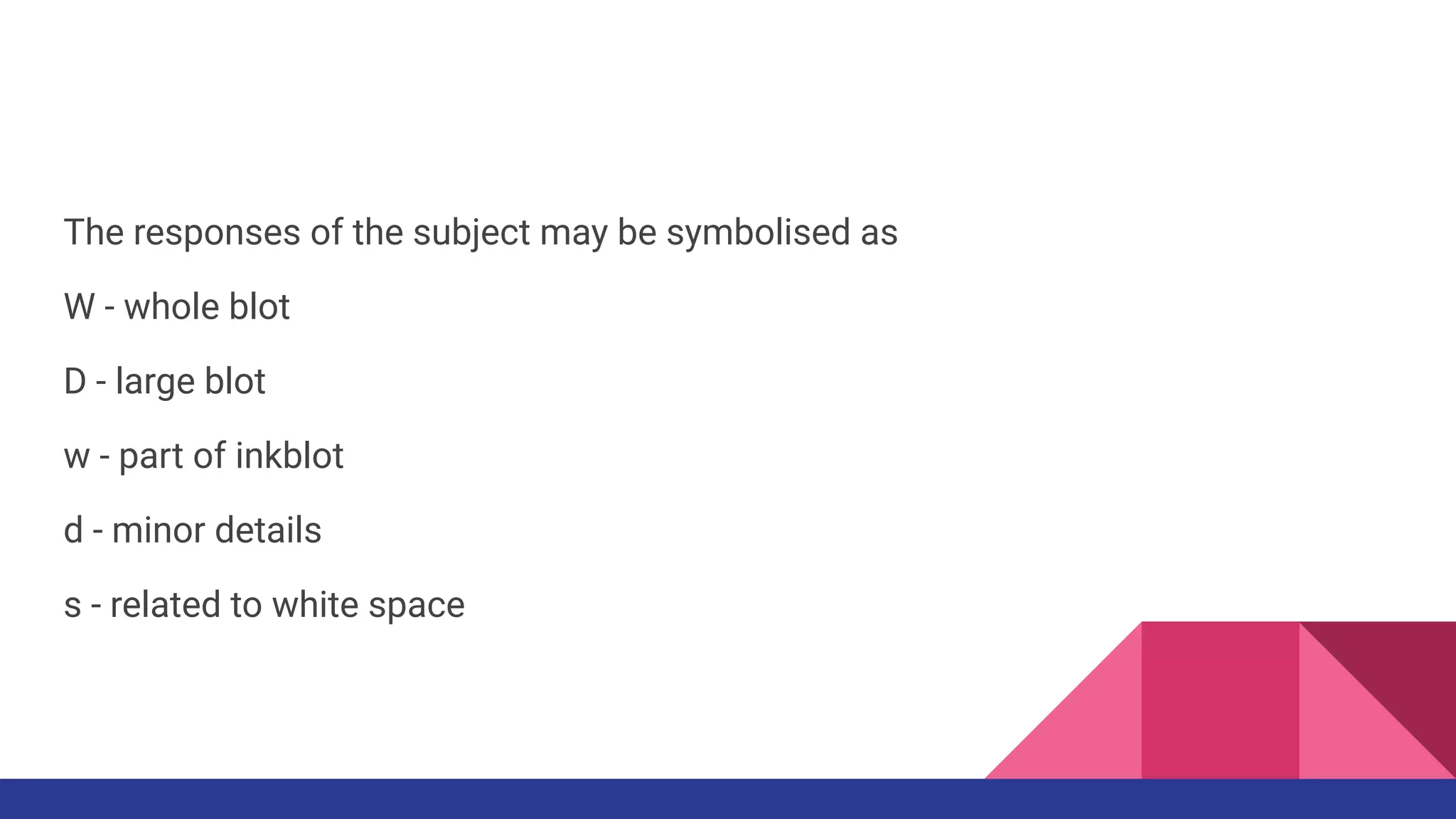The responses of the subject may be symbolised as
W - whole blot
D - large blot
w - part of inkblot
d - minor details
s - related to white space
 